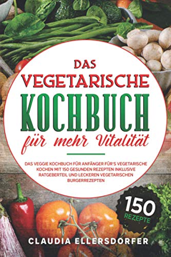 Das vegetarische Kochbuch für mehr Vitalität: Das veggie Kochbuch für Anfänger für`s vegetarische Kochen, mit 150 gesunden Rezepten inklusive Ratgeberteil und leckeren vegetarischen Burgerrezepten