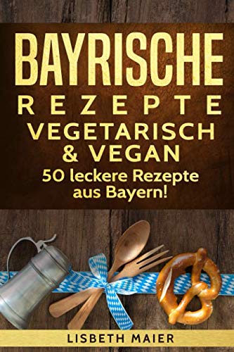 Bayrische Rezepte - vegetarisch & vegan: Das bayrische Kochbuch: 50 leckere Rezepte aus Bayern. Original bayerische Schmankerl.