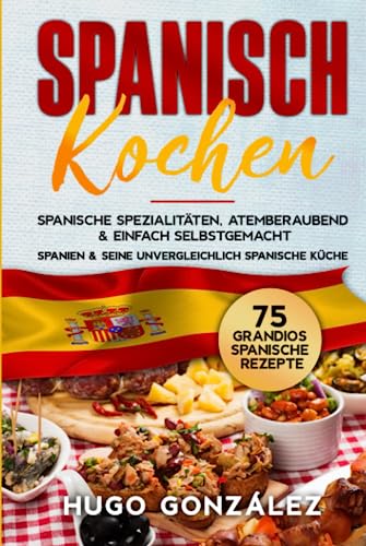 Spanisch Kochen. Spanische Spezialitäten, atemberaubend & einfach selbstgemacht.: Spanien & seine unvergleichlich spanische Küche. 75 Grandios spanische Rezepte.