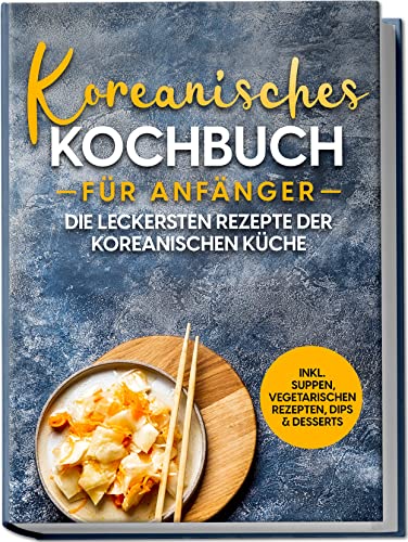 Koreanisches Kochbuch für Anfänger: Die leckersten Rezepte der koreanischen Küche | inkl. Suppen, vegetarischen Rezepten, Dips & Desserts